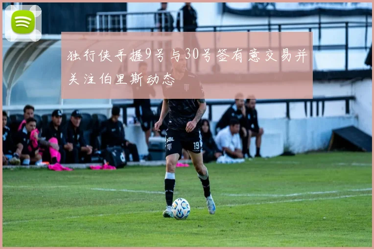独行侠手握9号与30号签有意交易并关注伯里斯动态