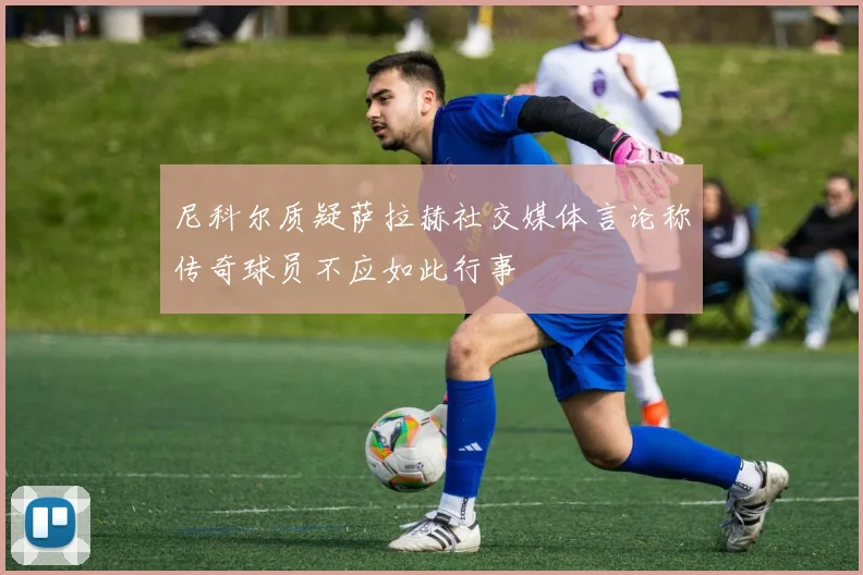 尼科尔质疑萨拉赫社交媒体言论称传奇球员不应如此行事