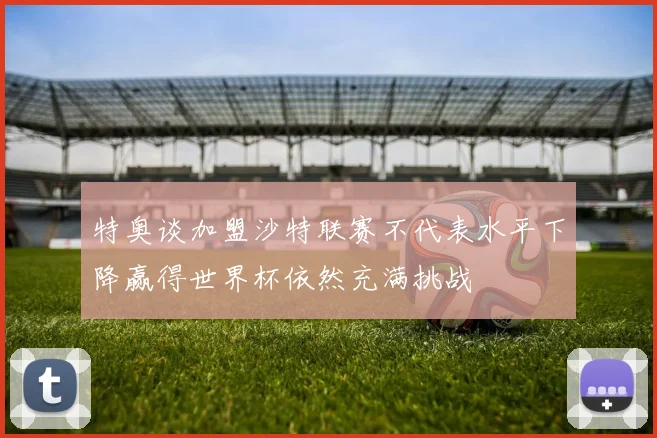 特奥谈加盟沙特联赛不代表水平下降赢得世界杯依然充满挑战