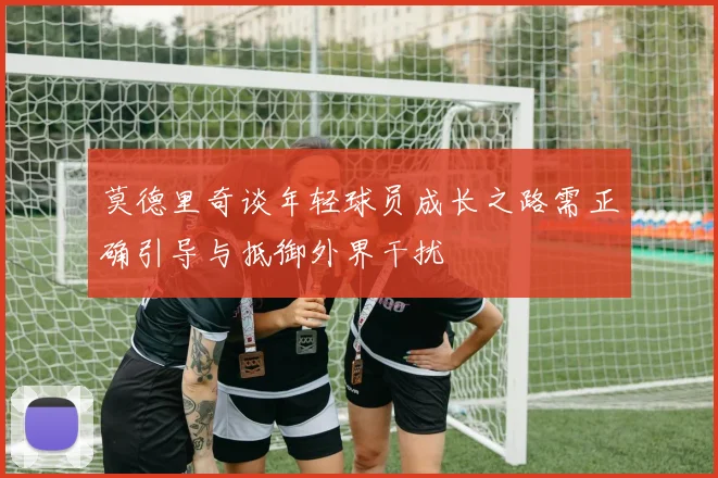 莫德里奇谈年轻球员成长之路需正确引导与抵御外界干扰
