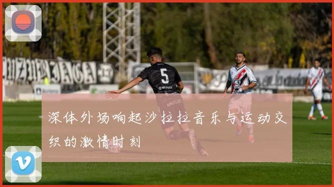 深体外场响起沙拉拉音乐与运动交织的激情时刻