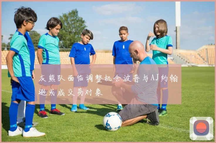 灰熊队面临调整机会波普与AJ约翰逊或成交易对象