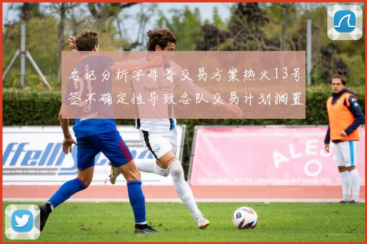 名记分析字母哥交易方案热火13号签不确定性导致各队交易计划搁置