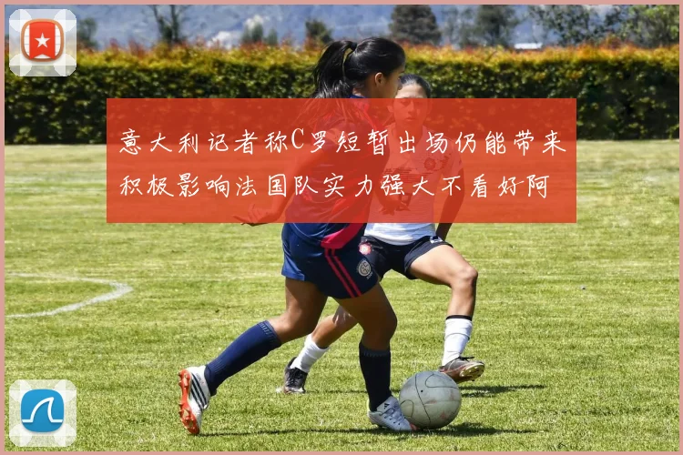 意大利记者称C罗短暂出场仍能带来积极影响法国队实力强大不看好阿根廷表现