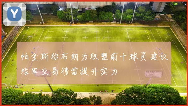 帕金斯称布朗为联盟前十球员建议绿军交易穆雷提升实力