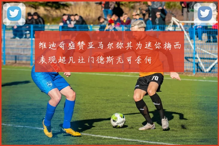 维迪奇盛赞亚马尔称其为迷你梅西表现超凡让门德斯无可奈何